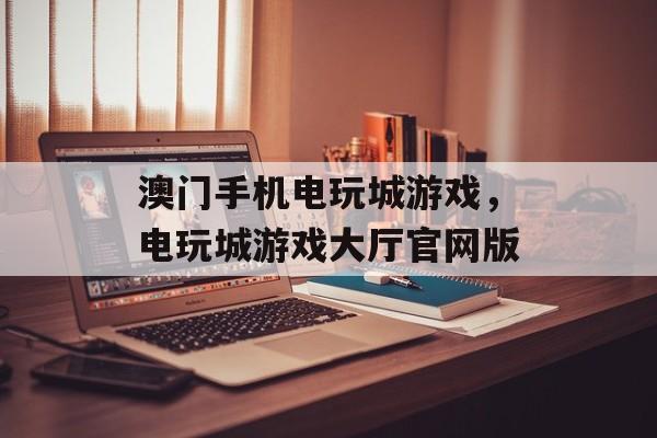 澳门手机电玩城游戏，电玩城游戏大厅官网版