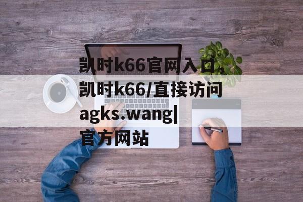 凯时k66官网入口，凯时k66/直接访问agks.wang|官方网站