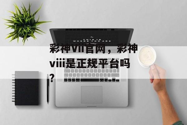 彩神Vii官网，彩神viii是正规平台吗?